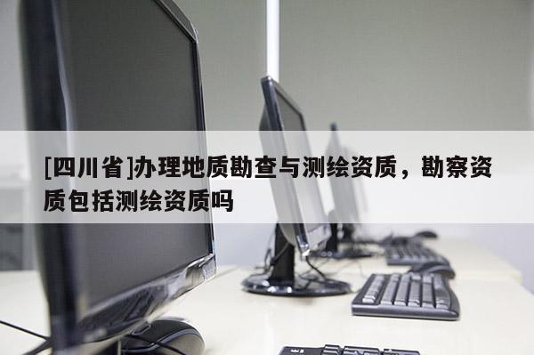 [四川省]办理地质勘查与测绘资质，勘察资质包括测绘资质吗