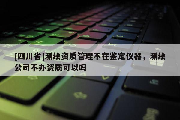[四川省]测绘资质管理不在鉴定仪器，测绘公司不办资质可以吗