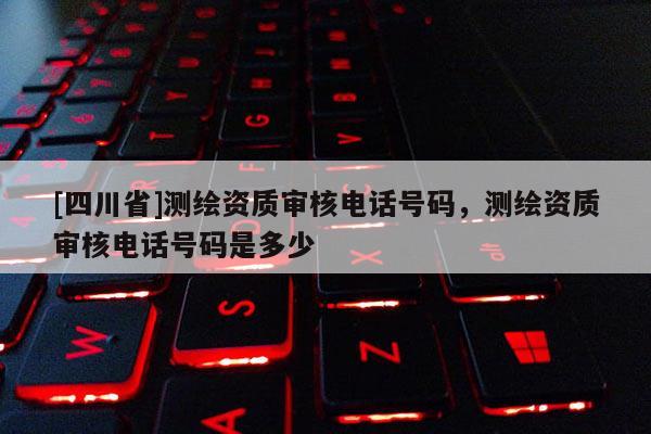 [四川省]测绘资质审核电话号码，测绘资质审核电话号码是多少