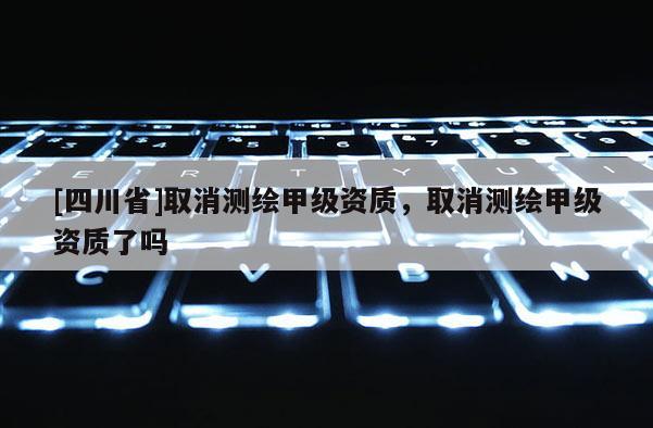 [四川省]取消测绘甲级资质，取消测绘甲级资质了吗
