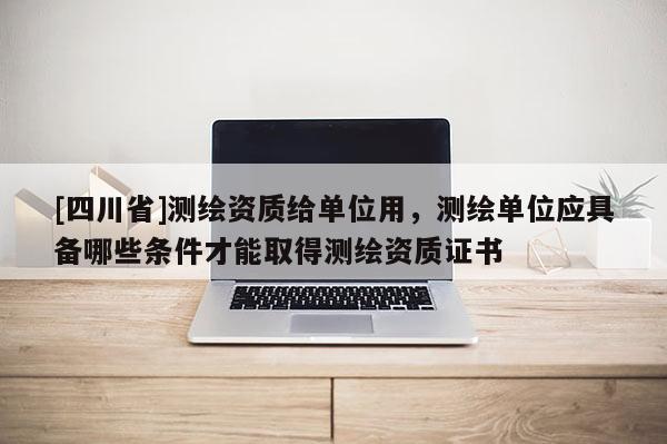 [四川省]测绘资质给单位用，测绘单位应具备哪些条件才能取得测绘资质证书