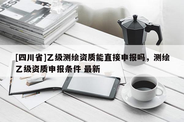 [四川省]乙级测绘资质能直接申报吗，测绘乙级资质申报条件 最新