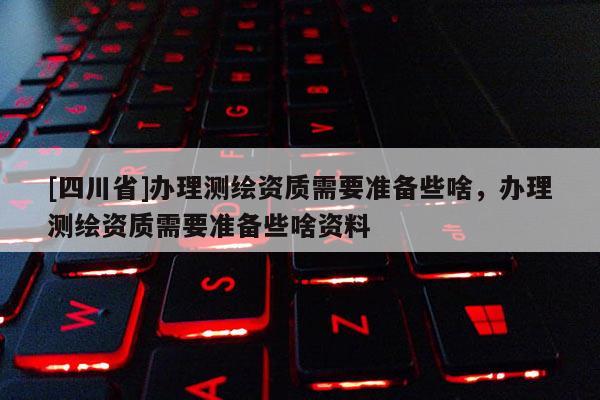 [四川省]办理测绘资质需要准备些啥，办理测绘资质需要准备些啥资料