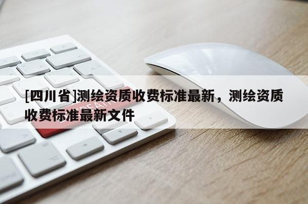 [四川省]测绘资质收费标准最新，测绘资质收费标准最新文件