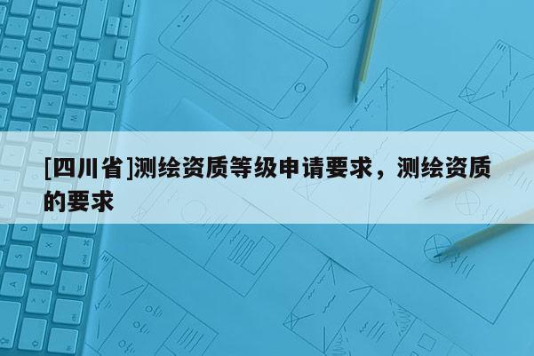 [四川省]测绘资质等级申请要求，测绘资质的要求