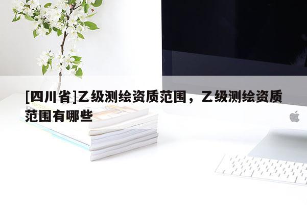 [四川省]乙级测绘资质范围，乙级测绘资质范围有哪些