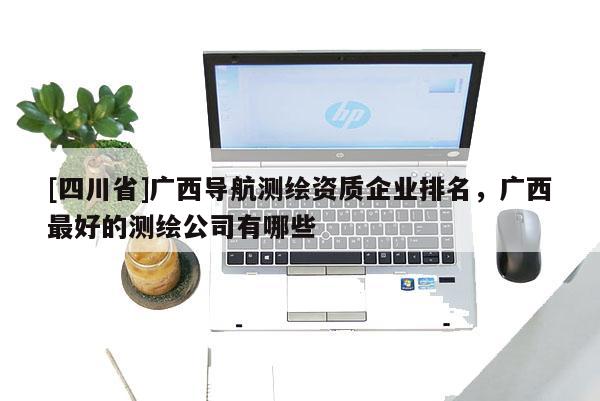 [四川省]广西导航测绘资质企业排名，广西最好的测绘公司有哪些