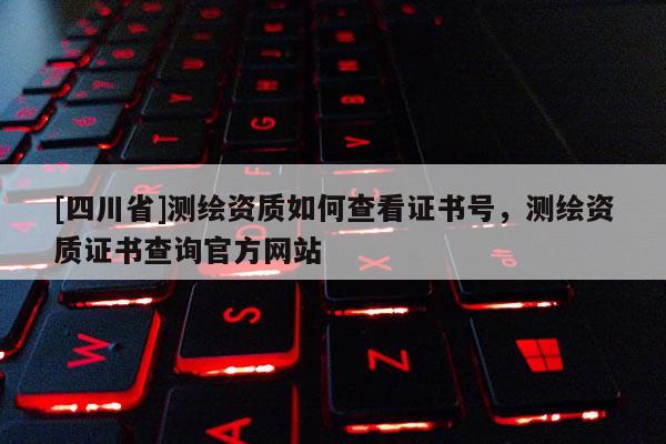 [四川省]测绘资质如何查看证书号，测绘资质证书查询官方网站