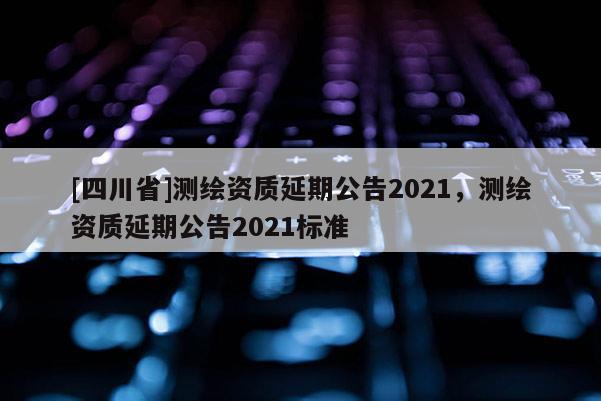 [四川省]测绘资质延期公告2021，测绘资质延期公告2021标准