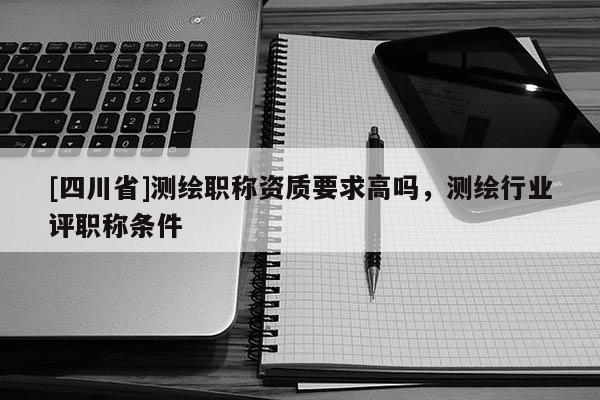 [四川省]测绘职称资质要求高吗，测绘行业评职称条件