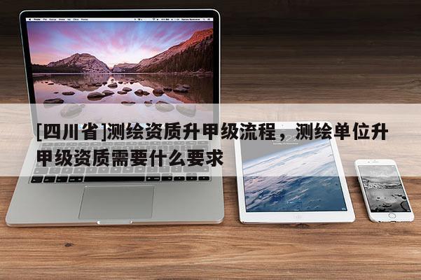[四川省]测绘资质升甲级流程，测绘单位升甲级资质需要什么要求