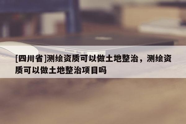 [四川省]测绘资质可以做土地整治，测绘资质可以做土地整治项目吗