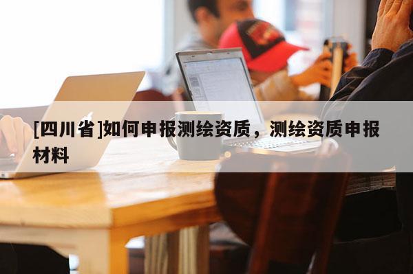 [四川省]如何申报测绘资质，测绘资质申报材料