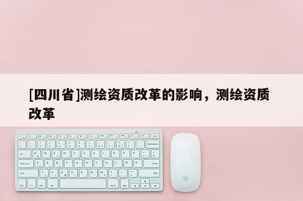 [四川省]测绘资质改革的影响，测绘资质 改革