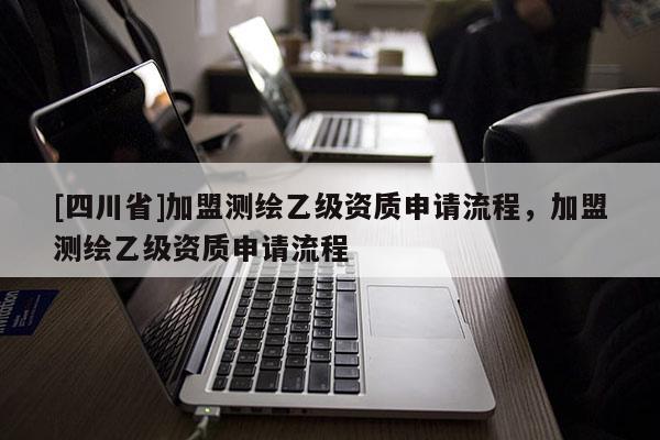 [四川省]加盟测绘乙级资质申请流程，加盟测绘乙级资质申请流程