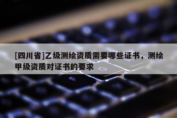 [四川省]乙级测绘资质需要哪些证书，测绘甲级资质对证书的要求