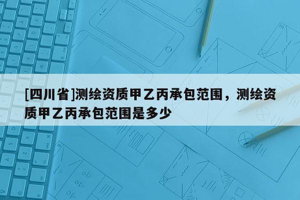 [四川省]测绘资质甲乙丙承包范围，测绘资质甲乙丙承包范围是多少