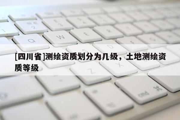 [四川省]测绘资质划分为几级，土地测绘资质等级