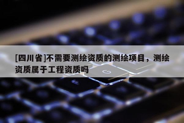 [四川省]不需要测绘资质的测绘项目，测绘资质属于工程资质吗