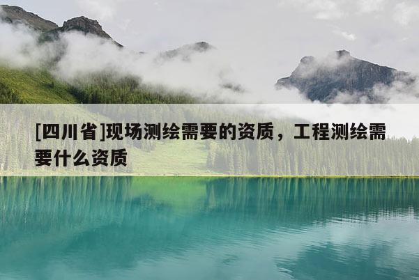 [四川省]现场测绘需要的资质，工程测绘需要什么资质