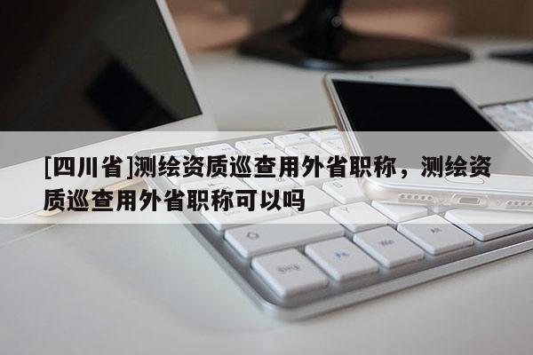 [四川省]测绘资质巡查用外省职称，测绘资质巡查用外省职称可以吗