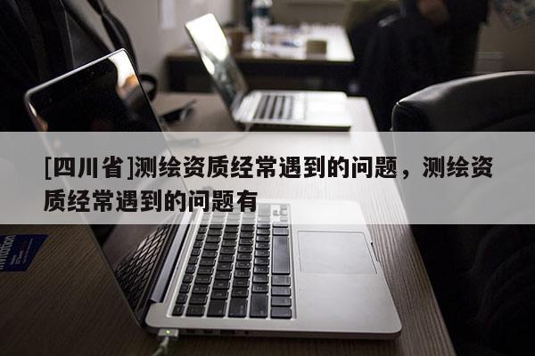 [四川省]测绘资质经常遇到的问题，测绘资质经常遇到的问题有