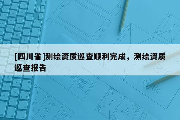[四川省]测绘资质巡查顺利完成，测绘资质巡查报告