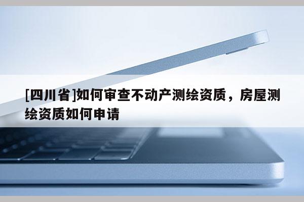 [四川省]如何审查不动产测绘资质，房屋测绘资质如何申请