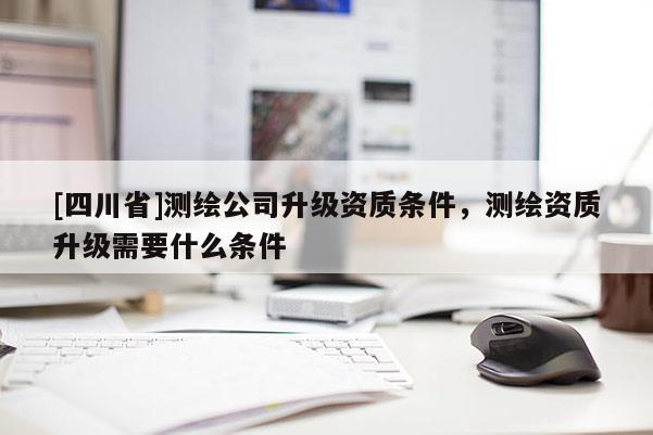 [四川省]测绘公司升级资质条件，测绘资质升级需要什么条件