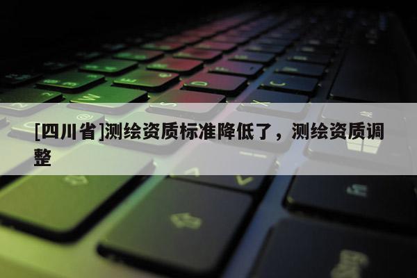 [四川省]测绘资质标准降低了，测绘资质调整