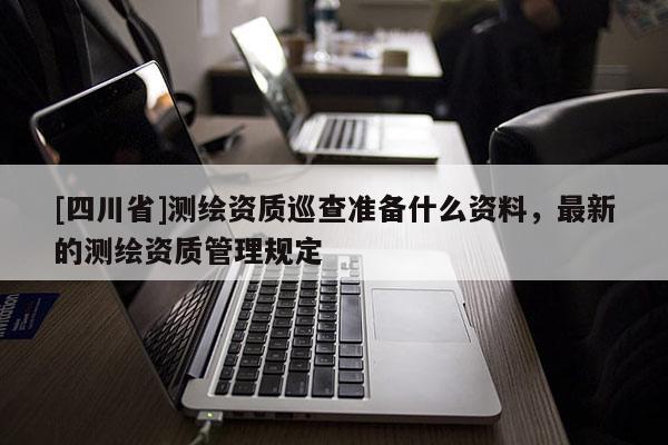 [四川省]测绘资质巡查准备什么资料，最新的测绘资质管理规定