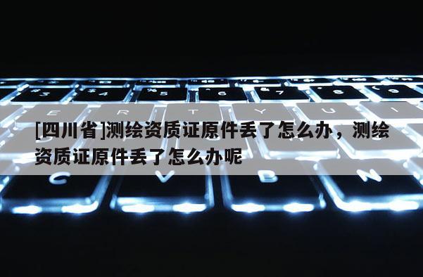 [四川省]测绘资质证原件丢了怎么办，测绘资质证原件丢了怎么办呢