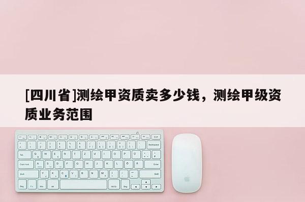 [四川省]测绘甲资质卖多少钱，测绘甲级资质业务范围