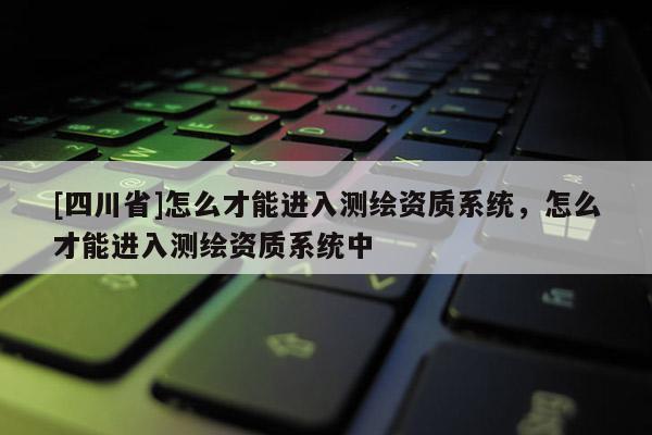 [四川省]怎么才能进入测绘资质系统，怎么才能进入测绘资质系统中