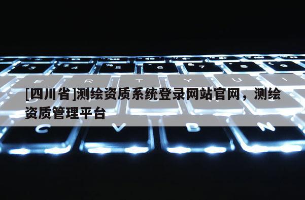 [四川省]测绘资质系统登录网站官网，测绘资质管理平台