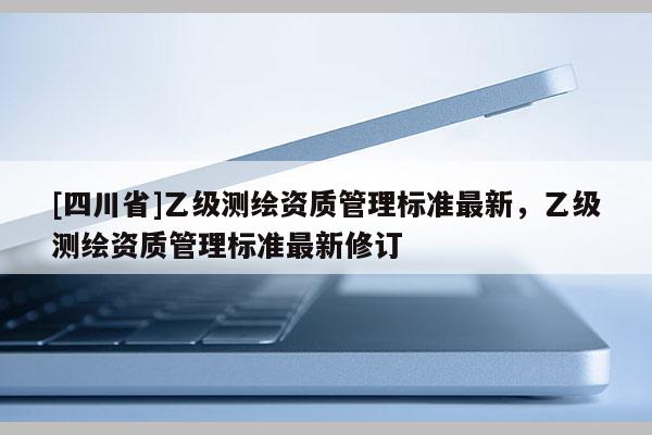 [四川省]乙级测绘资质管理标准最新，乙级测绘资质管理标准最新修订