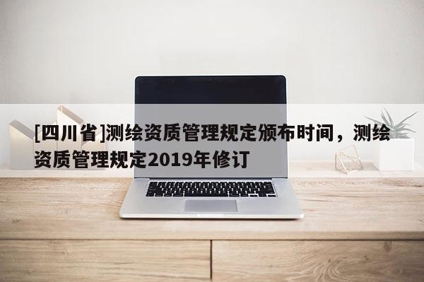 [四川省]测绘资质管理规定颁布时间，测绘资质管理规定2019年修订
