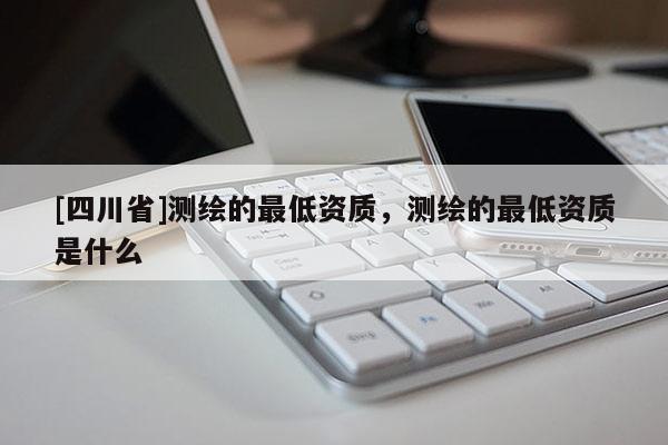 [四川省]测绘的最低资质，测绘的最低资质是什么