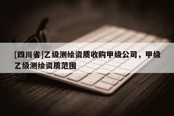 [四川省]乙级测绘资质收购甲级公司，甲级乙级测绘资质范围