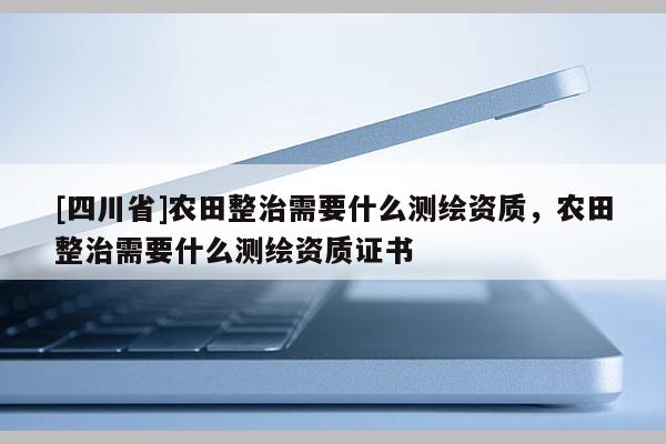 [四川省]农田整治需要什么测绘资质，农田整治需要什么测绘资质证书