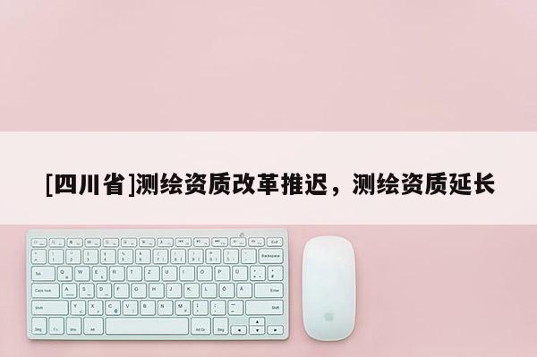 [四川省]测绘资质改革推迟，测绘资质延长
