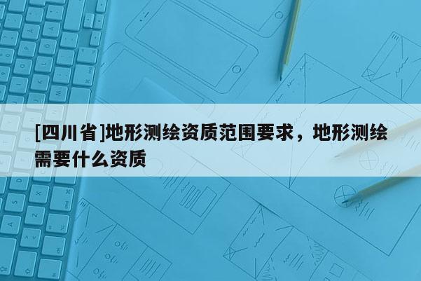 [四川省]地形测绘资质范围要求，地形测绘需要什么资质