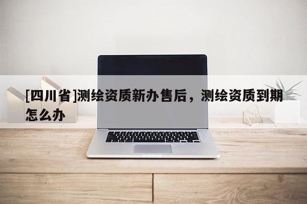 [四川省]测绘资质新办售后，测绘资质到期怎么办