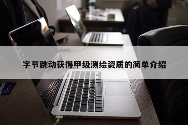 字节跳动获得甲级测绘资质的简单介绍