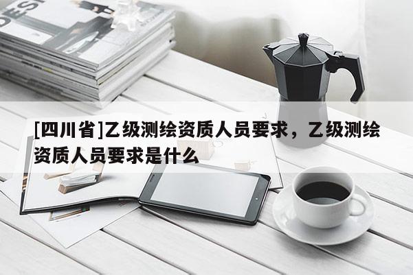 [四川省]乙级测绘资质人员要求，乙级测绘资质人员要求是什么
