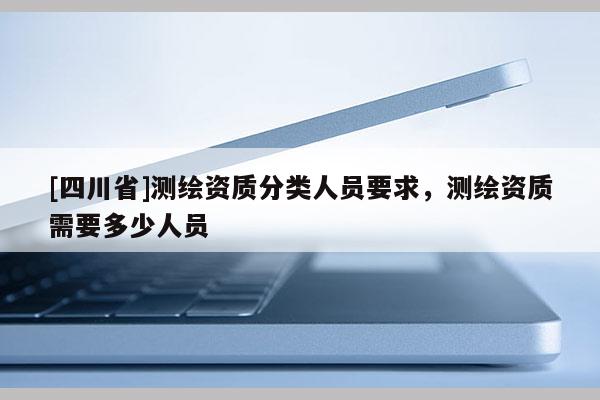 [四川省]测绘资质分类人员要求，测绘资质需要多少人员