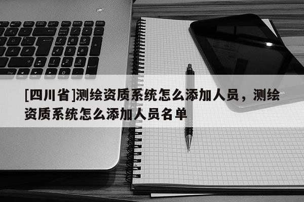 [四川省]测绘资质系统怎么添加人员，测绘资质系统怎么添加人员名单