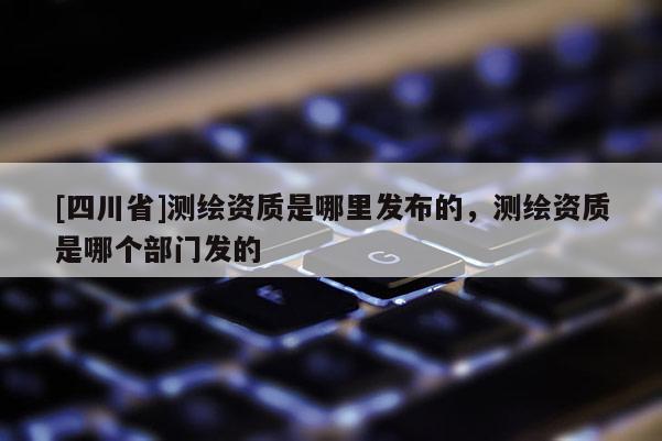 [四川省]测绘资质是哪里发布的，测绘资质是哪个部门发的