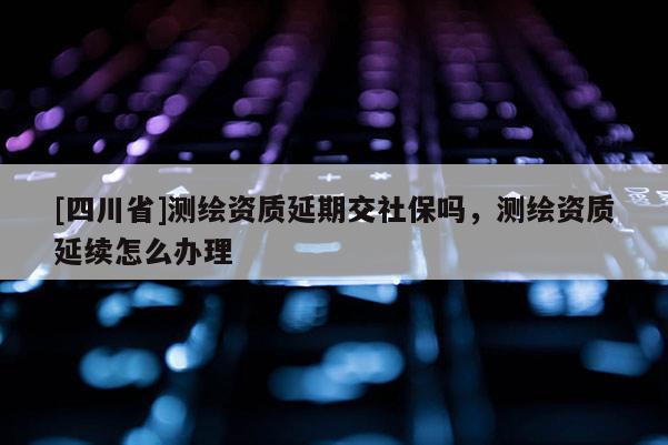 [四川省]测绘资质延期交社保吗，测绘资质延续怎么办理