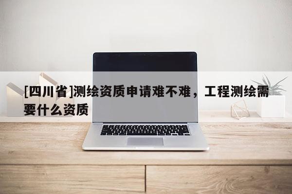 [四川省]测绘资质申请难不难，工程测绘需要什么资质
